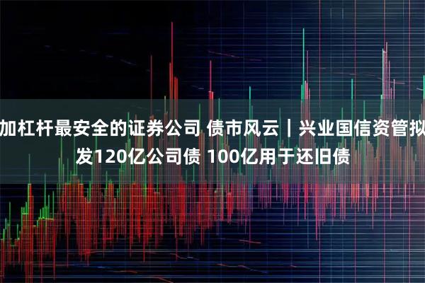 加杠杆最安全的证券公司 债市风云｜兴业国信资管拟发120亿公司债 100亿用于还旧债