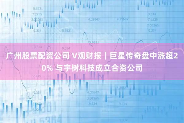 广州股票配资公司 V观财报｜巨星传奇盘中涨超20% 与宇树科技成立合资公司