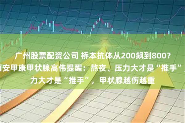 广州股票配资公司 桥本抗体从200飙到800？别只怪吃了碘！西安甲康甲状腺高伟提醒：熬夜、压力大才是“推手”，甲状腺越伤越重