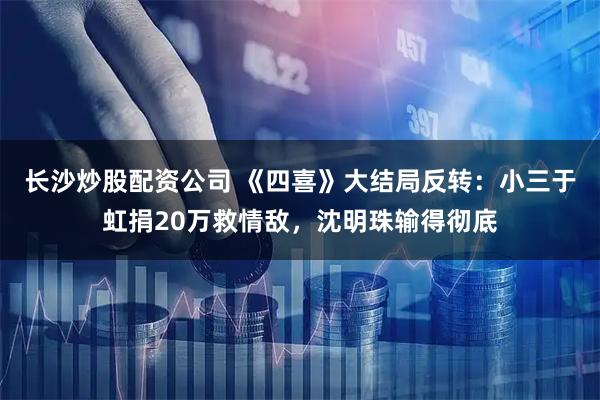 长沙炒股配资公司 《四喜》大结局反转：小三于虹捐20万救情敌，沈明珠输得彻底