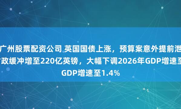 广州股票配资公司 英国国债上涨，预算案意外提前泄露：财政缓冲增至220亿英镑，大幅下调2026年GDP增速至1.4%