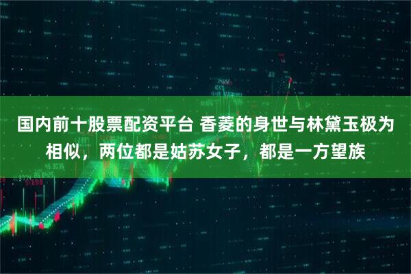国内前十股票配资平台 香菱的身世与林黛玉极为相似，两位都是姑苏女子，都是一方望族