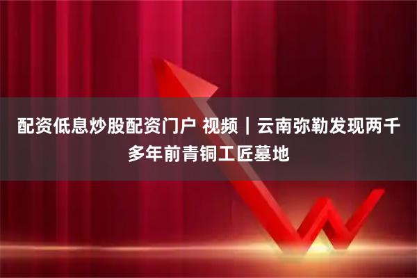 配资低息炒股配资门户 视频｜云南弥勒发现两千多年前青铜工匠墓地