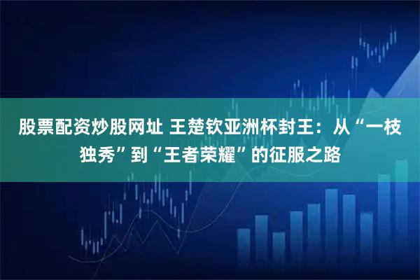 股票配资炒股网址 王楚钦亚洲杯封王：从“一枝独秀”到“王者荣耀”的征服之路