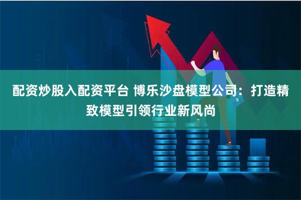 配资炒股入配资平台 博乐沙盘模型公司：打造精致模型引领行业新风尚